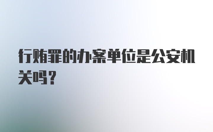 行贿罪的办案单位是公安机关吗？