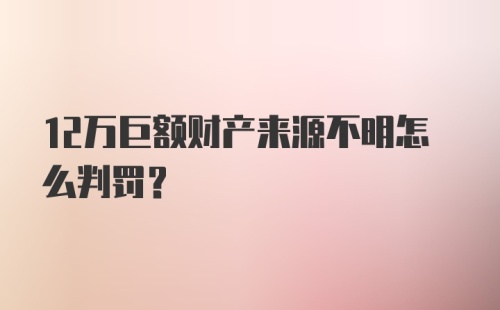 12万巨额财产来源不明怎么判罚？