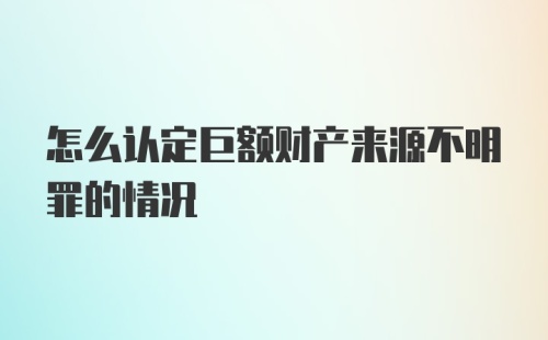 怎么认定巨额财产来源不明罪的情况