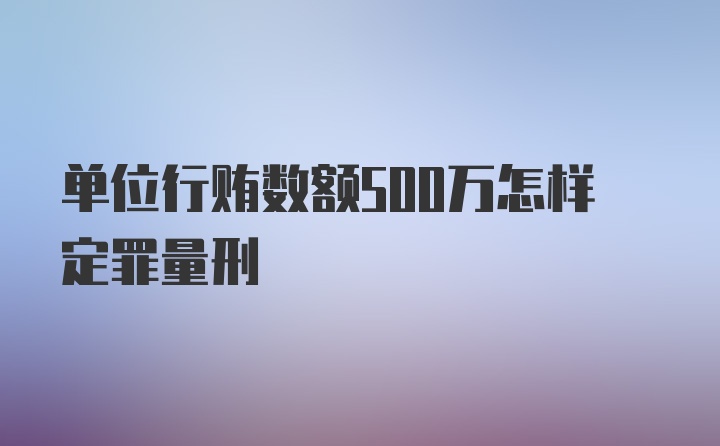 单位行贿数额500万怎样定罪量刑