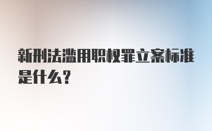 新刑法滥用职权罪立案标准是什么？