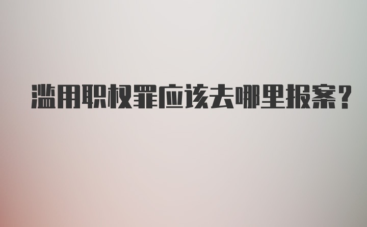 滥用职权罪应该去哪里报案？