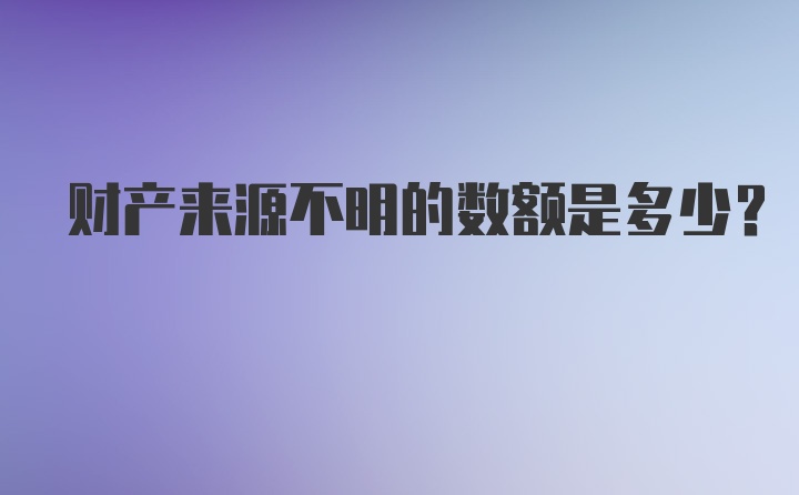 财产来源不明的数额是多少？