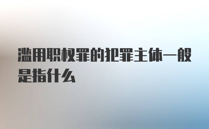 滥用职权罪的犯罪主体一般是指什么