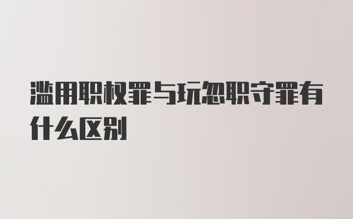 滥用职权罪与玩忽职守罪有什么区别