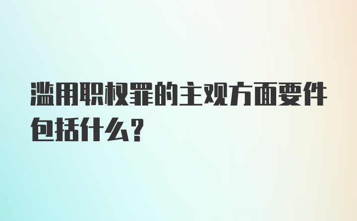 滥用职权罪的主观方面要件包括什么?