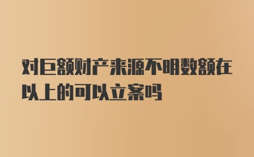 对巨额财产来源不明数额在以上的可以立案吗