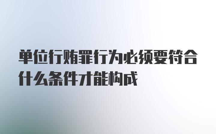 单位行贿罪行为必须要符合什么条件才能构成