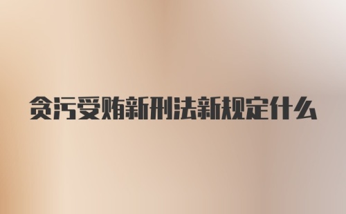 贪污受贿新刑法新规定什么