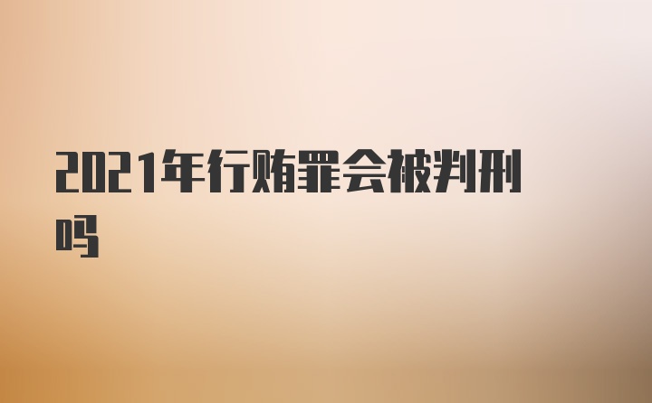 2021年行贿罪会被判刑吗