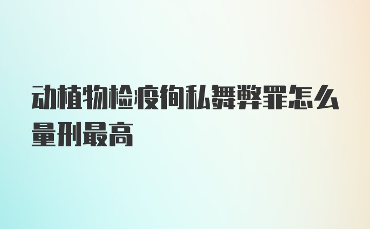 动植物检疫徇私舞弊罪怎么量刑最高