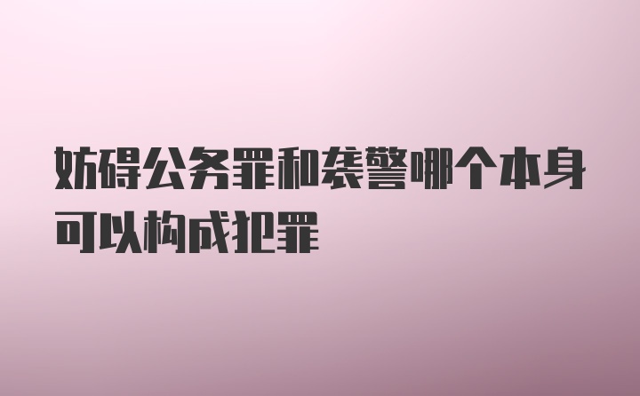 妨碍公务罪和袭警哪个本身可以构成犯罪