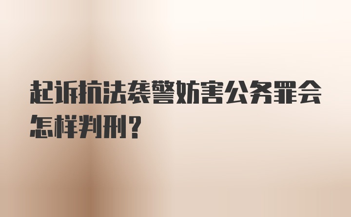 起诉抗法袭警妨害公务罪会怎样判刑？