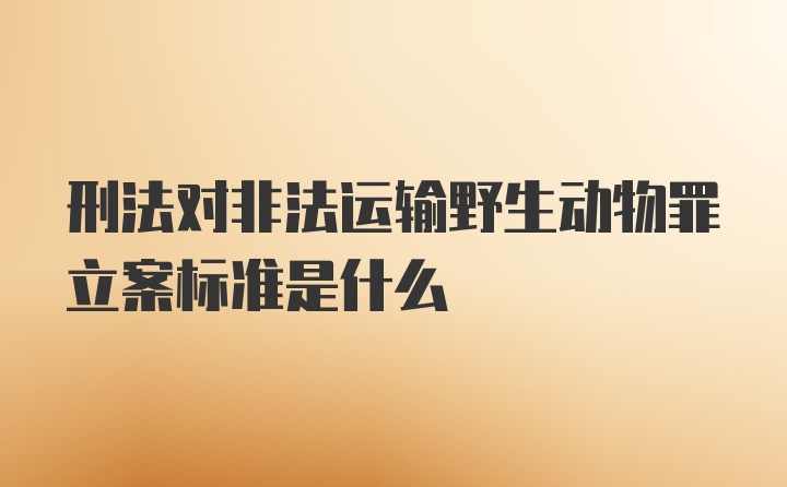 刑法对非法运输野生动物罪立案标准是什么