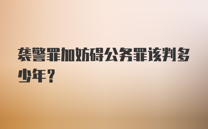 袭警罪加妨碍公务罪该判多少年？