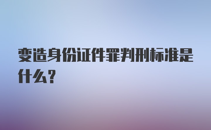 变造身份证件罪判刑标准是什么？