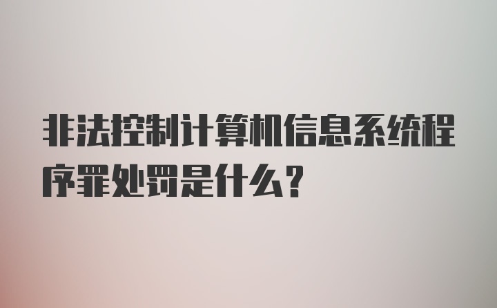 非法控制计算机信息系统程序罪处罚是什么？