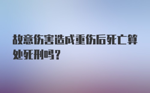 故意伤害造成重伤后死亡算处死刑吗？