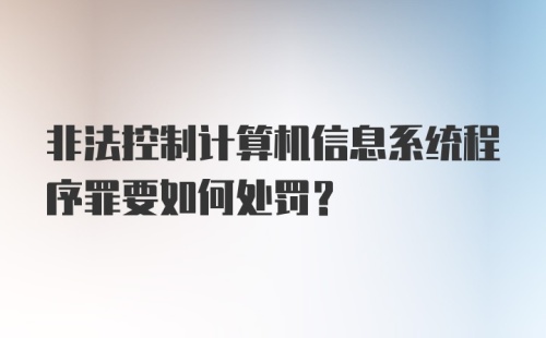 非法控制计算机信息系统程序罪要如何处罚？