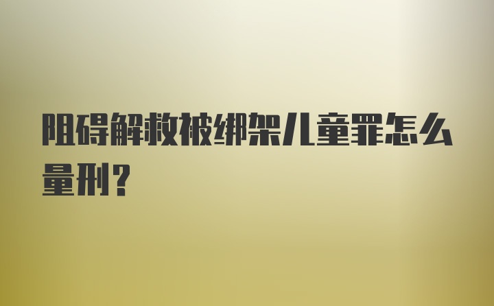 阻碍解救被绑架儿童罪怎么量刑？