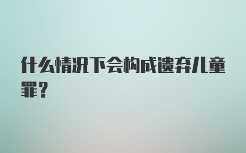 什么情况下会构成遗弃儿童罪？