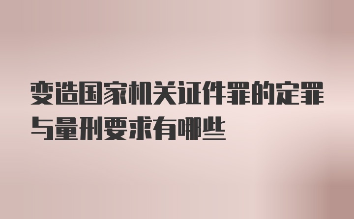 变造国家机关证件罪的定罪与量刑要求有哪些