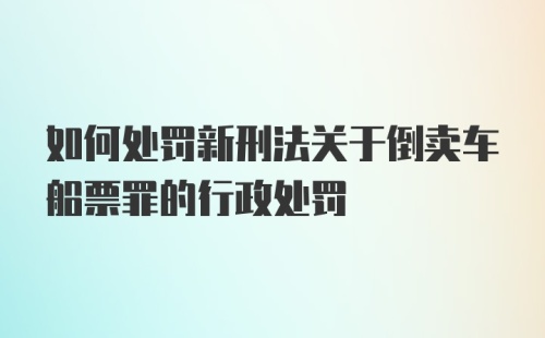 如何处罚新刑法关于倒卖车船票罪的行政处罚