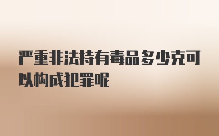 严重非法持有毒品多少克可以构成犯罪呢