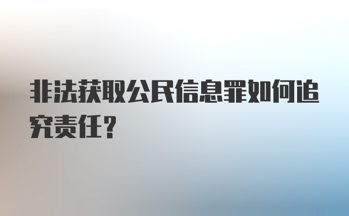 非法获取公民信息罪如何追究责任？