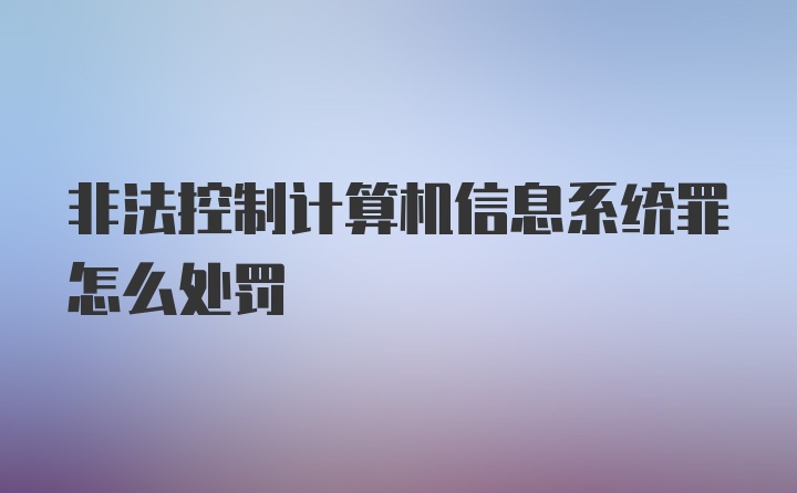 非法控制计算机信息系统罪怎么处罚