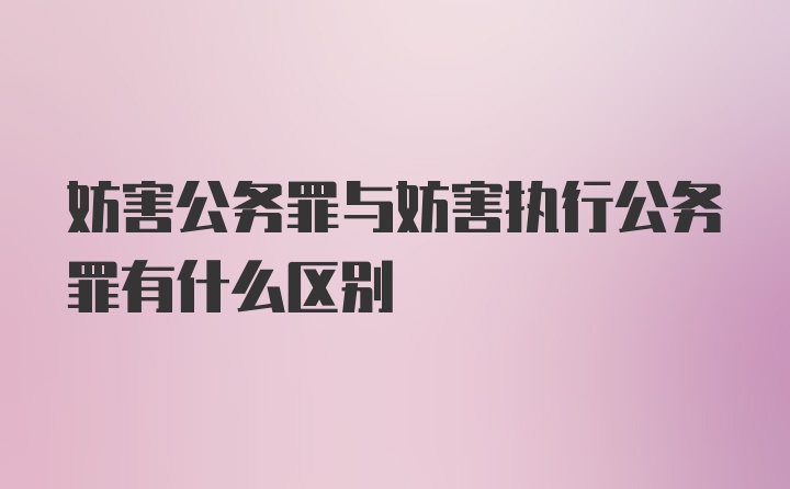 妨害公务罪与妨害执行公务罪有什么区别