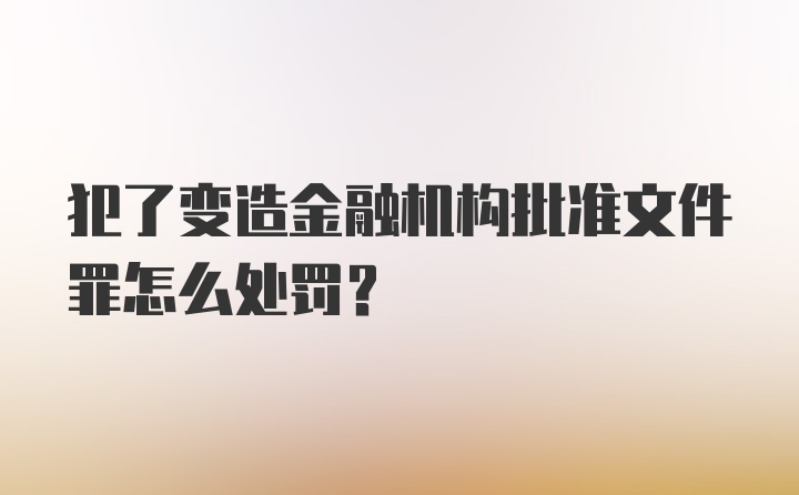 犯了变造金融机构批准文件罪怎么处罚?