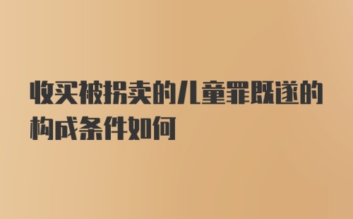 收买被拐卖的儿童罪既遂的构成条件如何