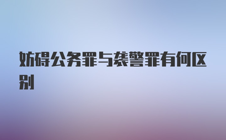 妨碍公务罪与袭警罪有何区别