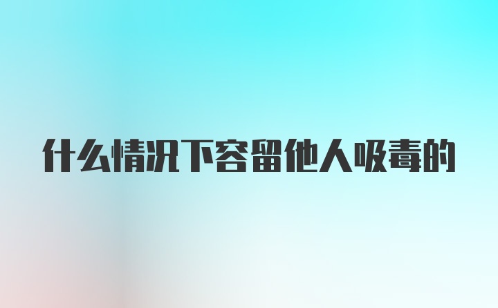 什么情况下容留他人吸毒的