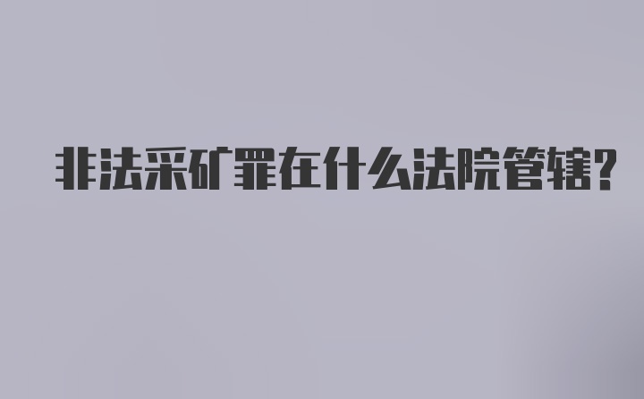 非法采矿罪在什么法院管辖?