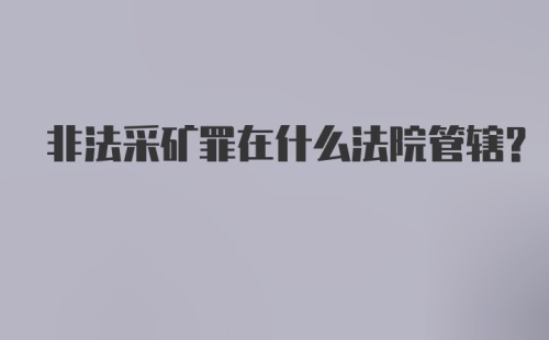 非法采矿罪在什么法院管辖?