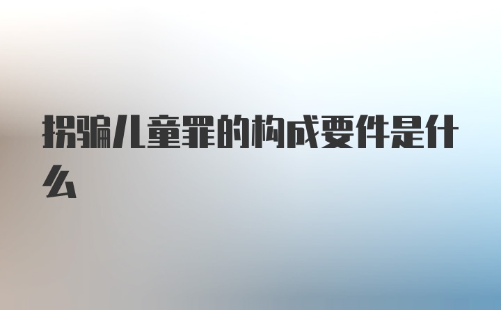 拐骗儿童罪的构成要件是什么