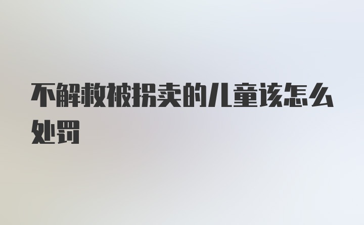 不解救被拐卖的儿童该怎么处罚