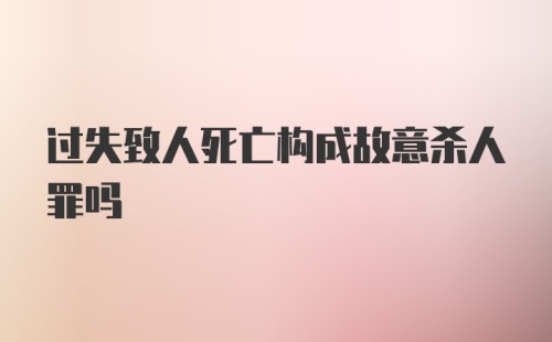 过失致人死亡构成故意杀人罪吗