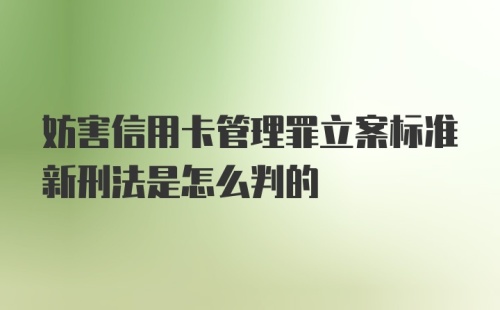 妨害信用卡管理罪立案标准新刑法是怎么判的