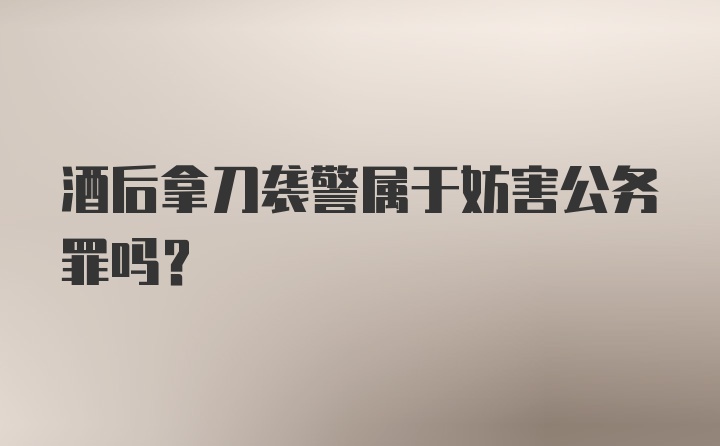 酒后拿刀袭警属于妨害公务罪吗?