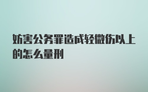 妨害公务罪造成轻微伤以上的怎么量刑