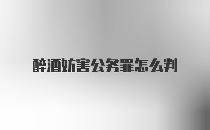 醉酒妨害公务罪怎么判