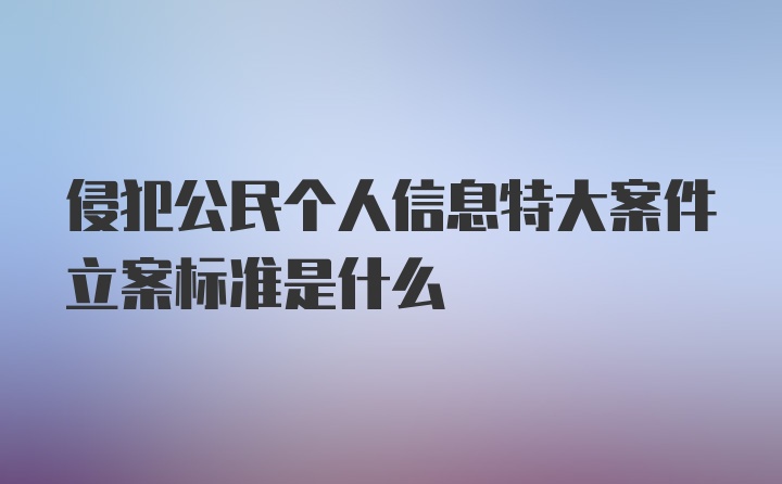 侵犯公民个人信息特大案件立案标准是什么