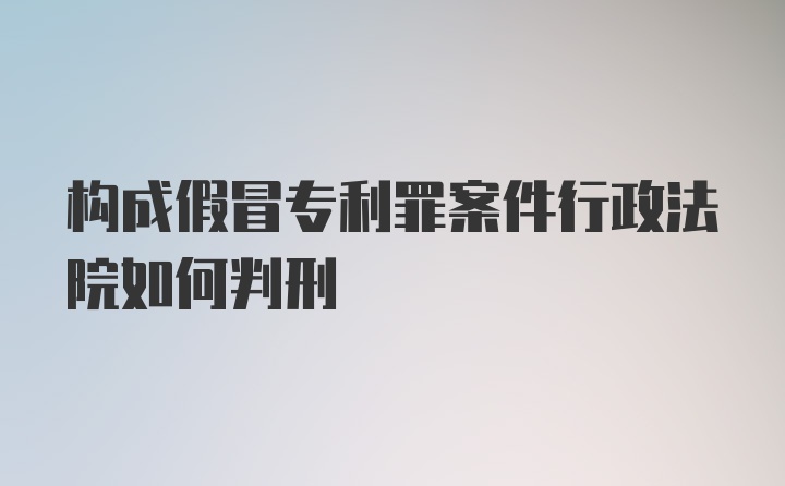 构成假冒专利罪案件行政法院如何判刑