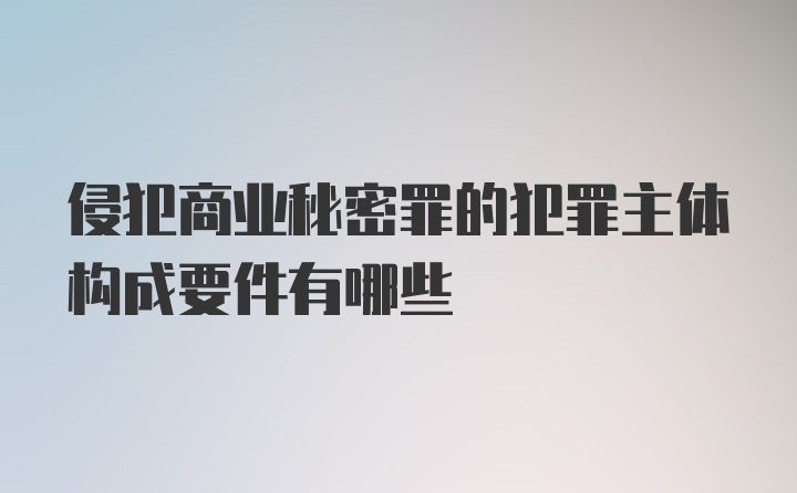 侵犯商业秘密罪的犯罪主体构成要件有哪些