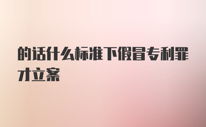 的话什么标准下假冒专利罪才立案