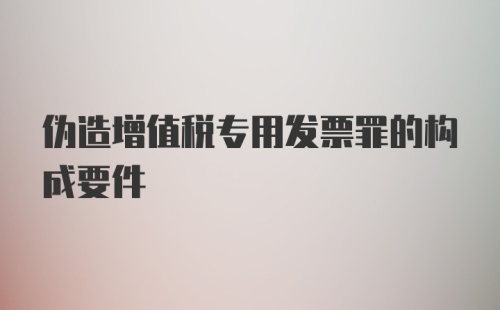 伪造增值税专用发票罪的构成要件