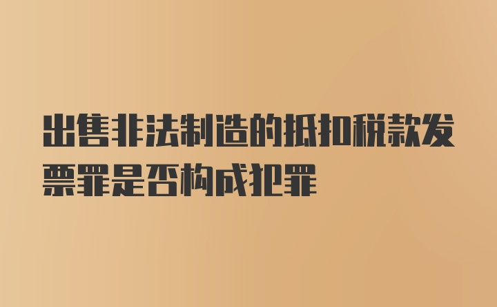 出售非法制造的抵扣税款发票罪是否构成犯罪